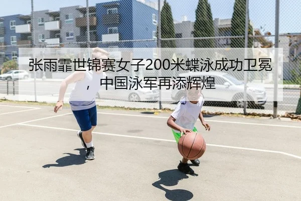 张雨霏世锦赛女子200米蝶泳成功卫冕，中国泳军再添辉煌